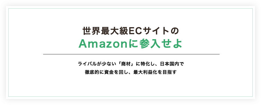 世界最大級ECサイトのAmazonに参入せよ。ライバルが少ない「商材」に特化し、日本国内で徹底的に資金を回し、最大利益化を目指す。