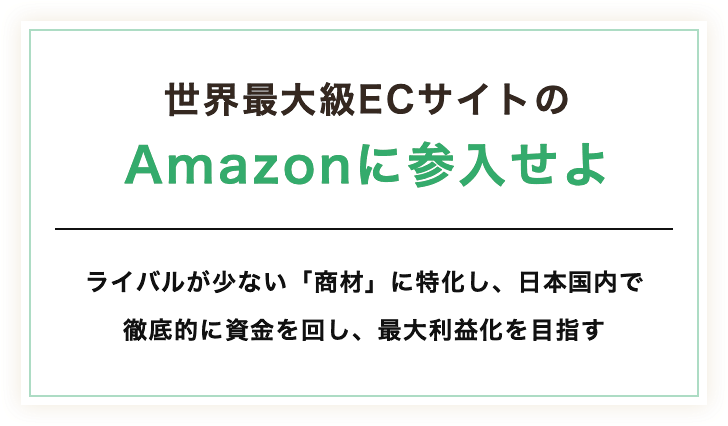 世界最大級ECサイトのAmazonに参入せよ。ライバルが少ない「商材」に特化し、日本国内で徹底的に資金を回し、最大利益化を目指す。